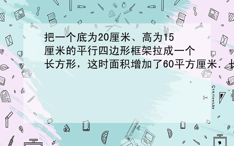 把一个底为20厘米、高为15厘米的平行四边形框架拉成一个长方形，这时面积增加了60平方厘米．长方形的宽是多少厘米？