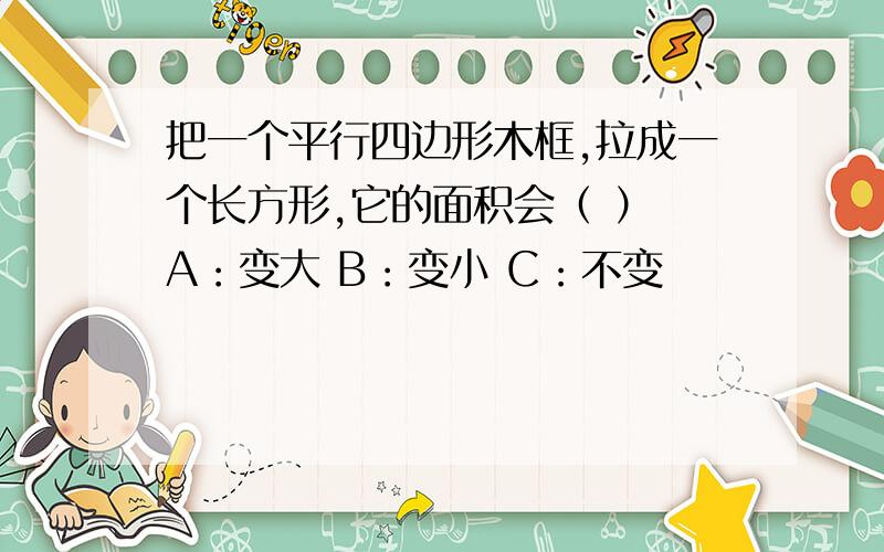 把一个平行四边形木框,拉成一个长方形,它的面积会（ ） A：变大 B：变小 C：不变