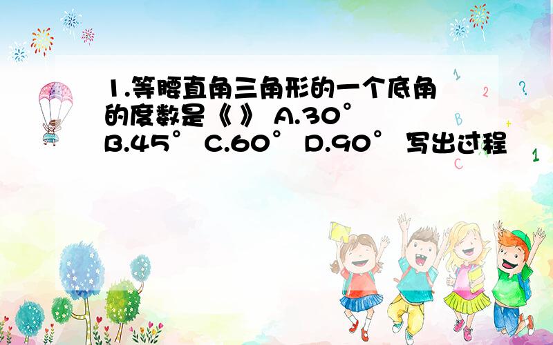 1.等腰直角三角形的一个底角的度数是《 》 A.30° B.45° C.60° D.90° 写出过程