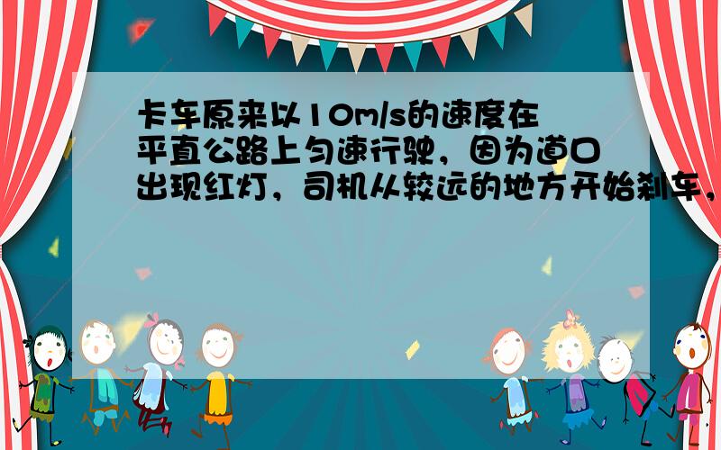 卡车原来以10m/s的速度在平直公路上匀速行驶，因为道口出现红灯，司机从较远的地方开始刹车，使卡车匀减速前进，当车减速到