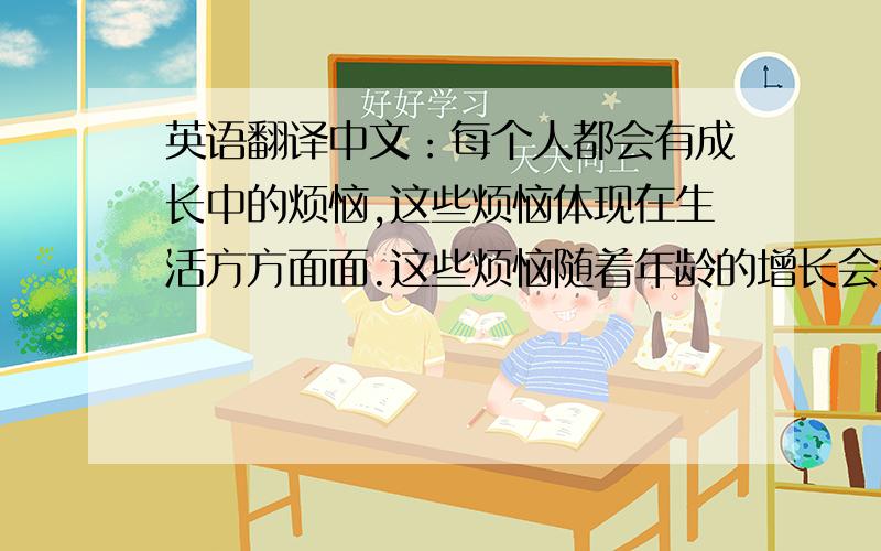 英语翻译中文：每个人都会有成长中的烦恼,这些烦恼体现在生活方方面面.这些烦恼随着年龄的增长会在一个特定的时间段中逐渐的暴