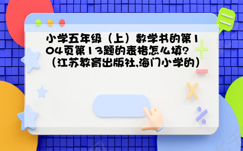 小学五年级（上）数学书的第104页第13题的表格怎么填?（江苏教育出版社,海门小学的）