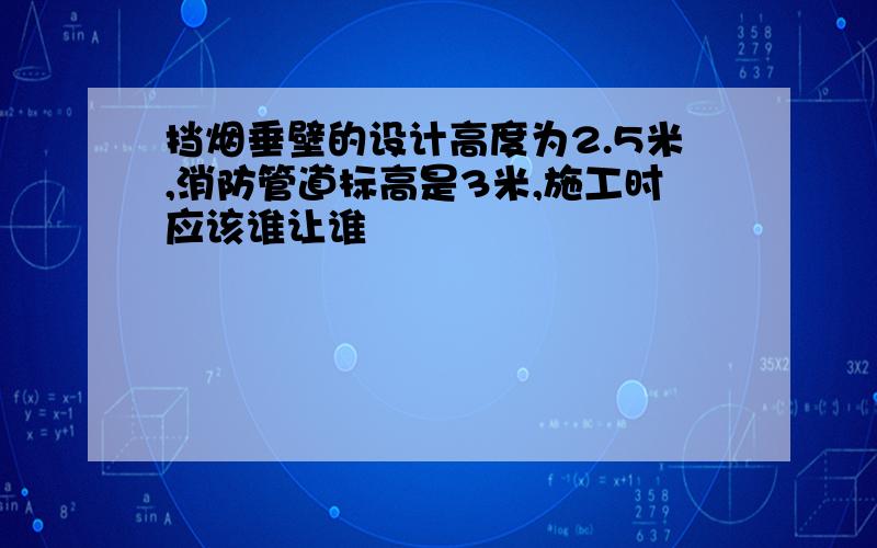 挡烟垂壁的设计高度为2.5米,消防管道标高是3米,施工时应该谁让谁