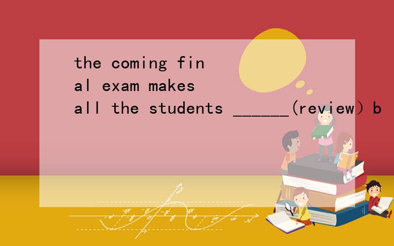 the coming final exam makes all the students ______(review）b