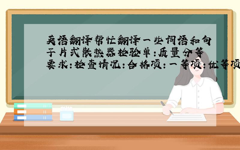 英语翻译帮忙翻译一些词语和句子片式散热器检验单:质量分等要求:检查情况:合格项:一等项:优等项:密封试验:清洁度:中心距