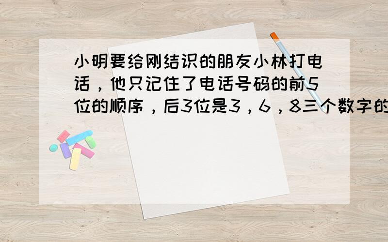 小明要给刚结识的朋友小林打电话，他只记住了电话号码的前5位的顺序，后3位是3，6，8三个数字的某一种排列顺序，但具体顺序