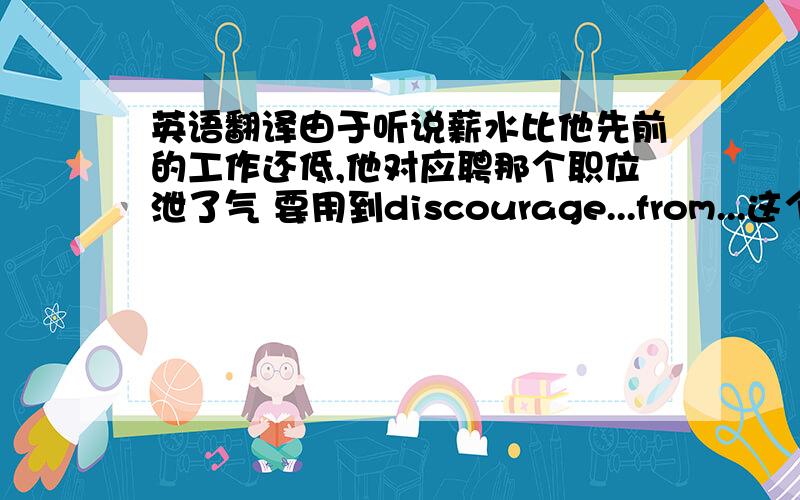 英语翻译由于听说薪水比他先前的工作还低,他对应聘那个职位泄了气 要用到discourage...from...这个结构!