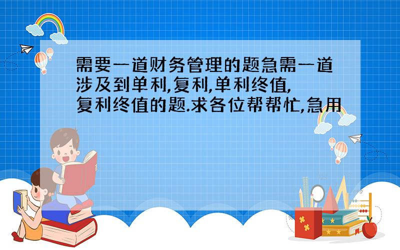 需要一道财务管理的题急需一道涉及到单利,复利,单利终值,复利终值的题.求各位帮帮忙,急用