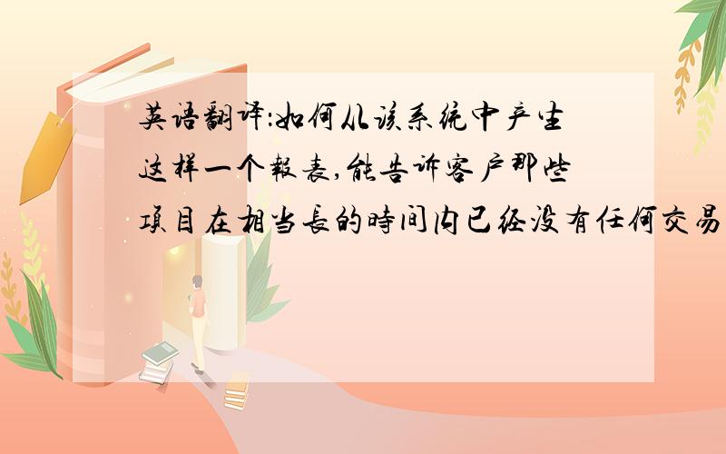 英语翻译：如何从该系统中产生这样一个报表,能告诉客户那些项目在相当长的时间内已经没有任何交易记录了