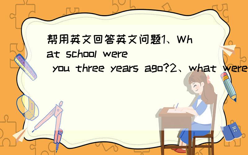 帮用英文回答英文问题1、What school were you three years ago?2、what were