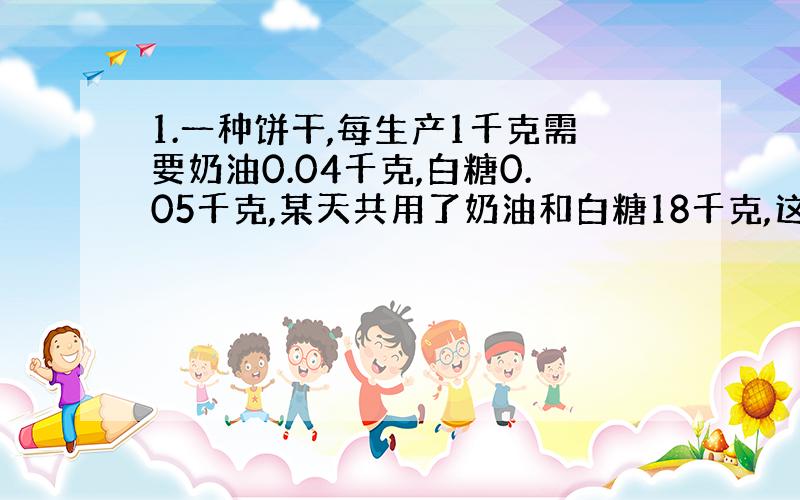 1.一种饼干,每生产1千克需要奶油0.04千克,白糖0.05千克,某天共用了奶油和白糖18千克,这天共生产多少千克饼干?