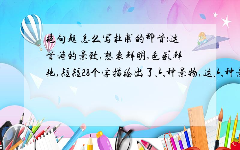 绝句题 怎么写杜甫的那首：这首诗的景致,想象鲜明,色彩鲜艳,短短28个字描绘出了六种景物,这六种景物是（ ）、（ ）、（