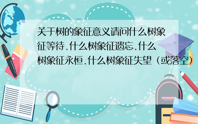 关于树的象征意义请问什么树象征等待.什么树象征遗忘.什么树象征永恒.什么树象征失望（或落空）.什么树象征记忆（或回忆）.