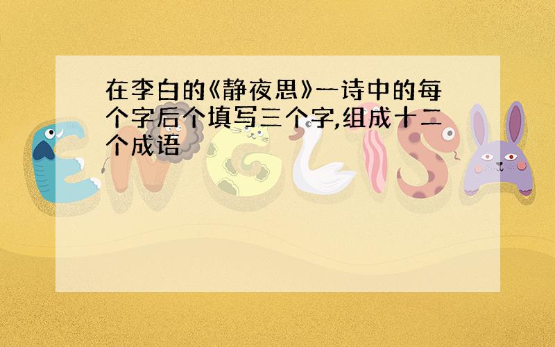 在李白的《静夜思》一诗中的每个字后个填写三个字,组成十二个成语