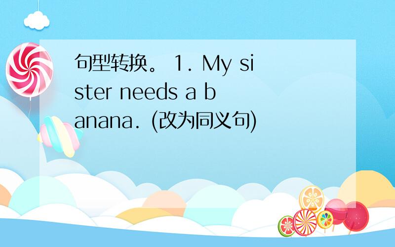 句型转换。 1. My sister needs a banana. (改为同义句)