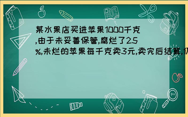 某水果店买进苹果1000千克,由于未妥善保管,腐烂了25%,未烂的苹果每千克卖3元,卖完后结算,仍获利250元