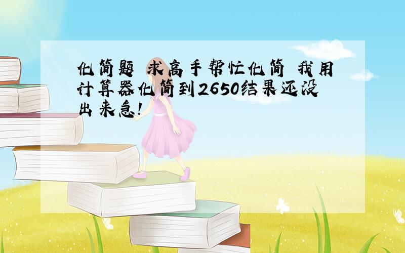 化简题 求高手帮忙化简 我用计算器化简到2650结果还没出来急!