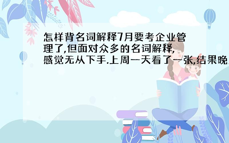 怎样背名词解释7月要考企业管理了,但面对众多的名词解释,感觉无从下手.上周一天看了一张,结果晚上抽背时,一个都背不好..