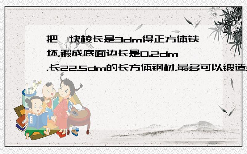 把一块棱长是3dm得正方体铁坯，锻成底面边长是0.2dm，长22.5dm的长方体钢材，最多可以锻造多少根？