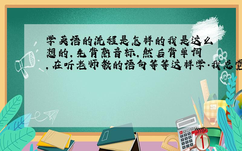 学英语的流程是怎样的我是这么想的,先背熟音标,然后背单词,在听老师教的语句等等这样学.我总觉得这样学有欠缺,