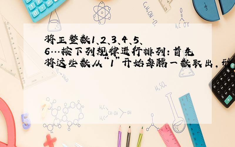 将正整数1、2、3、4、5、6…按下列规律进行排列：首先将这些数从“1”开始每隔一数取出，形成一列数：1、3、5、7排成