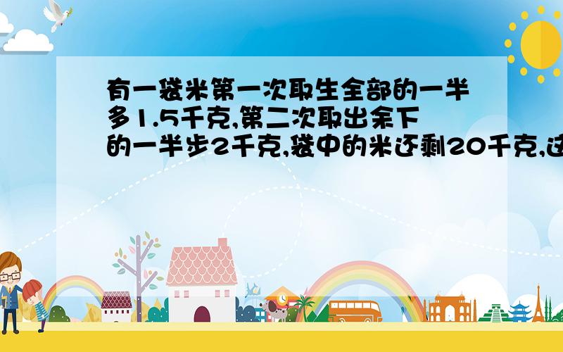 有一袋米第一次取生全部的一半多1.5千克,第二次取出余下的一半步2千克,袋中的米还剩20千克,这袋米原来重多少千克?