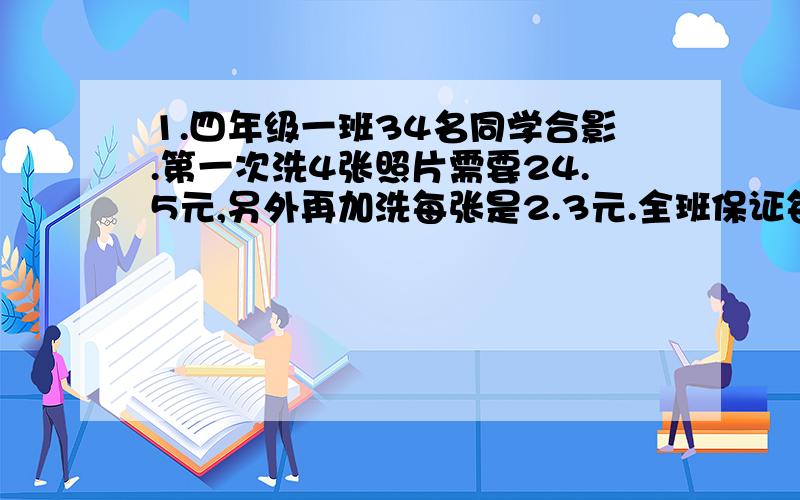 1.四年级一班34名同学合影.第一次洗4张照片需要24.5元,另外再加洗每张是2.3元.全班保证每人要有1张,一共需要付