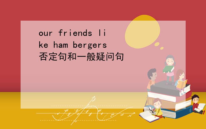 our friends like ham bergers否定句和一般疑问句