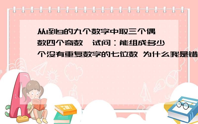 从1到9的九个数字中取三个偶数四个奇数,试问：能组成多少个没有重复数字的七位数 为什么我是错的求高人!