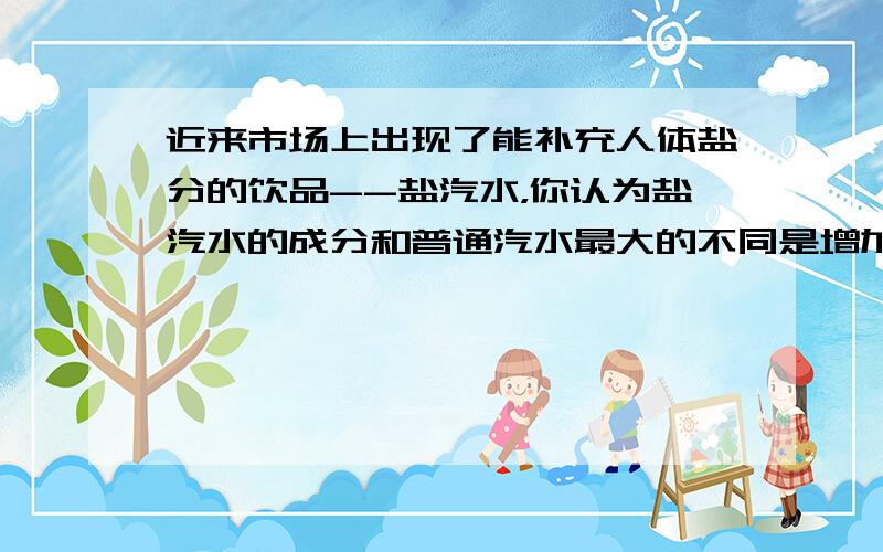 近来市场上出现了能补充人体盐分的饮品--盐汽水，你认为盐汽水的成分和普通汽水最大的不同是增加了（　　）