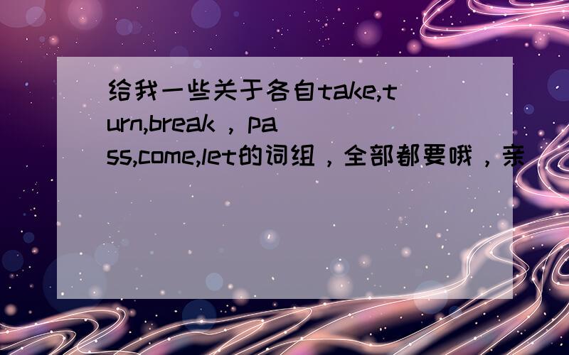 给我一些关于各自take,turn,break , pass,come,let的词组，全部都要哦，亲