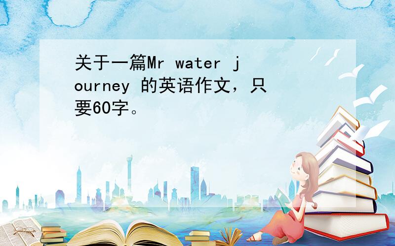 关于一篇Mr water journey 的英语作文，只要60字。