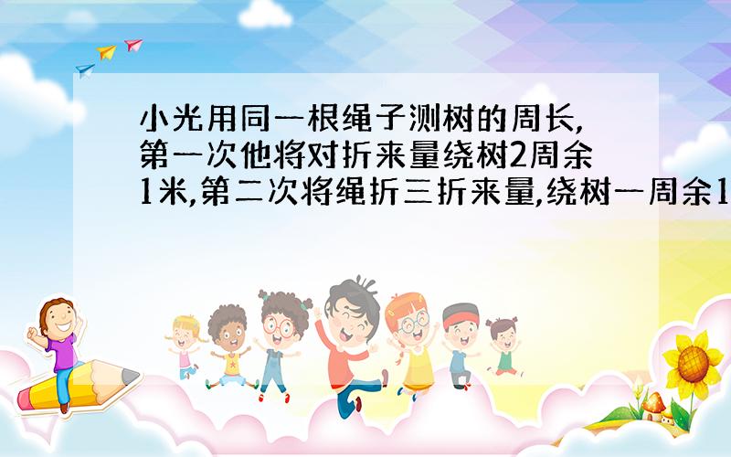 小光用同一根绳子测树的周长,第一次他将对折来量绕树2周余1米,第二次将绳折三折来量,绕树一周余1.5米.求绳子和树的周长