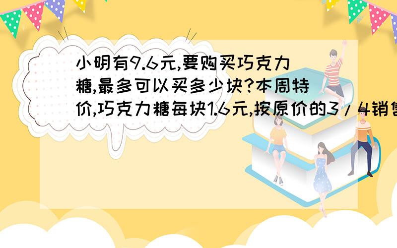 小明有9.6元,要购买巧克力糖,最多可以买多少块?本周特价,巧克力糖每块1.6元,按原价的3/4销售