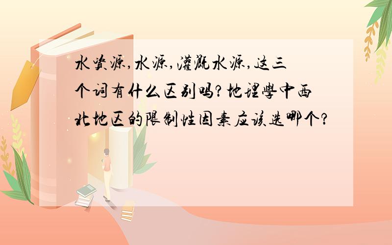 水资源,水源,灌溉水源,这三个词有什么区别吗?地理学中西北地区的限制性因素应该选哪个?