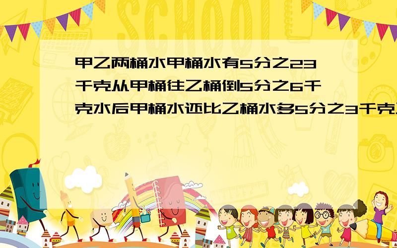 甲乙两桶水甲桶水有5分之23千克从甲桶往乙桶倒5分之6千克水后甲桶水还比乙桶水多5分之3千克乙桶水多少