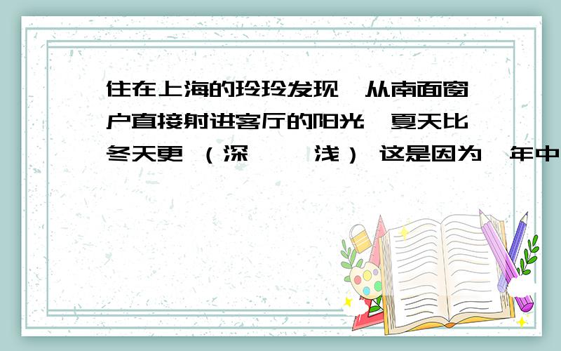 住在上海的玲玲发现,从南面窗户直接射进客厅的阳光,夏天比冬天更 （深、 ,浅） 这是因为一年中同一地点正午太阳高度角随季