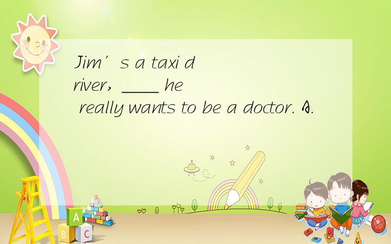 Jim’s a taxi driver, ____ he really wants to be a doctor. A．