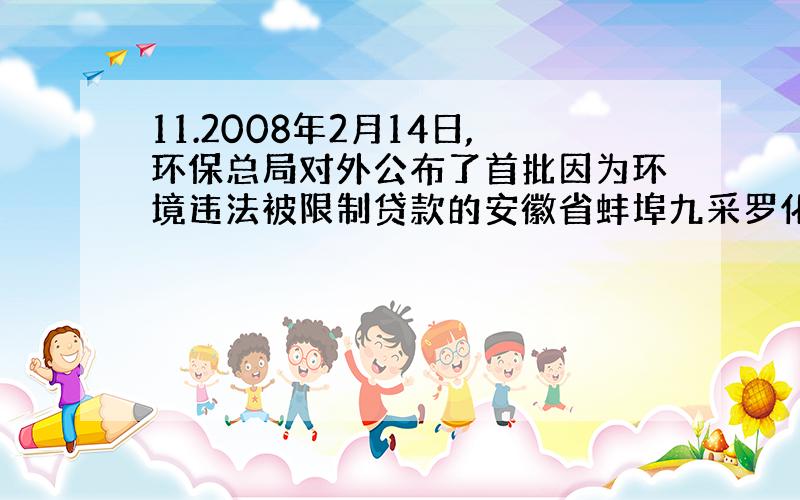 11.2008年2月14日,环保总局对外公布了首批因为环境违法被限制贷款的安徽省蚌埠九采罗化工有限公司等9家企业名单.这