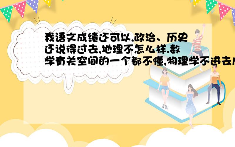 我语文成绩还可以,政治、历史还说得过去,地理不怎么样.数学有关空间的一个都不懂,物理学不进去成绩...