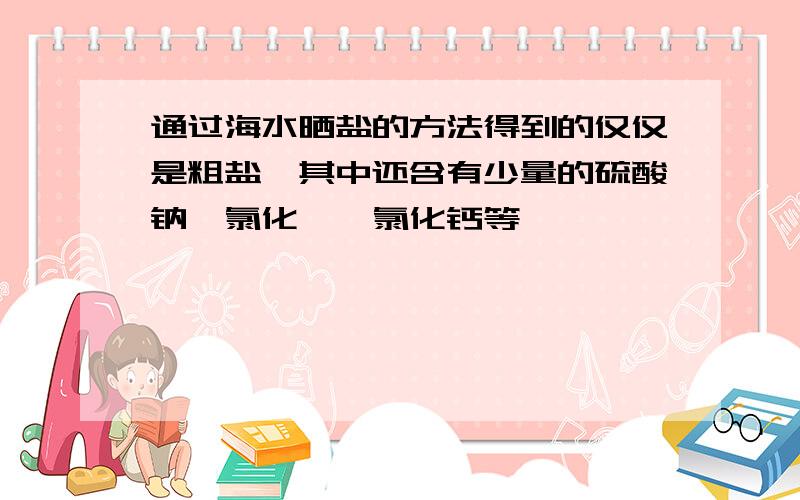 通过海水晒盐的方法得到的仅仅是粗盐,其中还含有少量的硫酸钠,氯化镁,氯化钙等