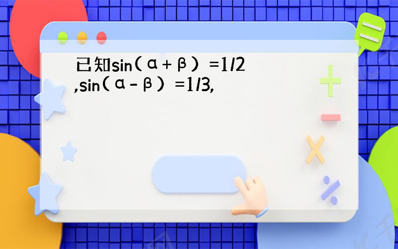 已知sin(α+β）=1/2,sin(α-β）=1/3,