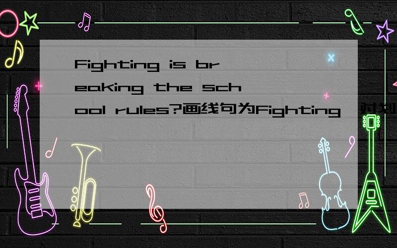 Fighting is breaking the school rules?画线句为Fighting,对划线句提问