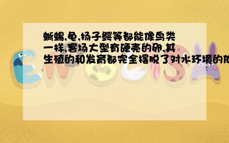 蜥蜴,龟,扬子鳄等都能像鸟类一样,客场大型有硬壳的卵,其生殖的和发育都完全摆脱了对水环境的依赖.但它们却都不孵卵,想一想