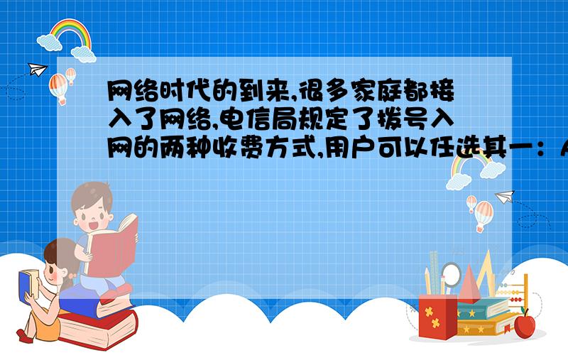 网络时代的到来,很多家庭都接入了网络,电信局规定了拨号入网的两种收费方式,用户可以任选其一：A：计时制：0.05元/分；