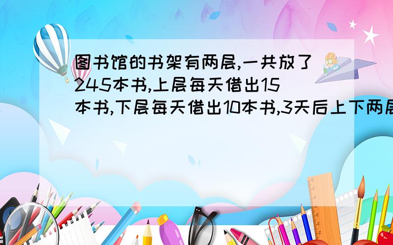 图书馆的书架有两层,一共放了245本书,上层每天借出15本书,下层每天借出10本书,3天后上下两层图书本数