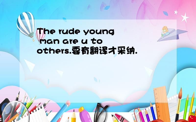 The rude young man are u to others.要有翻译才采纳.