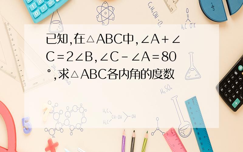 已知,在△ABC中,∠A＋∠C＝2∠B,∠C－∠A＝80°,求△ABC各内角的度数