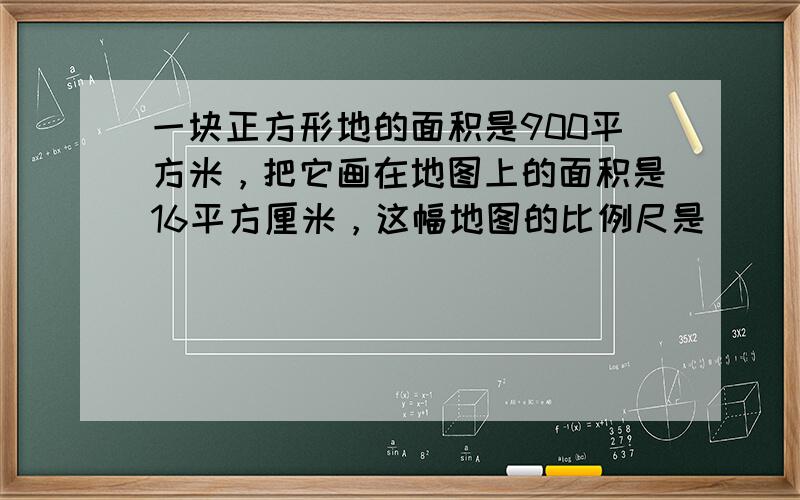 一块正方形地的面积是900平方米，把它画在地图上的面积是16平方厘米，这幅地图的比例尺是______．