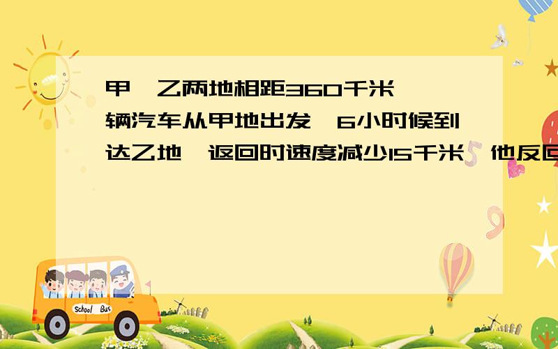 甲、乙两地相距360千米,一辆汽车从甲地出发,6小时候到达乙地,返回时速度减少15千米,他反回时需要多少时间?